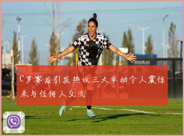 C罗赛后引发热议三大举动令人震惊未与任何人交流